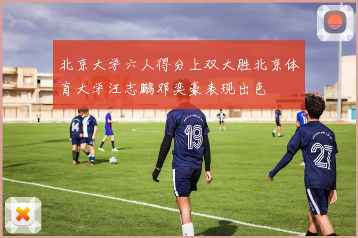 北京大学六人得分上双大胜北京体育大学汪志鹏邓奕豪表现出色