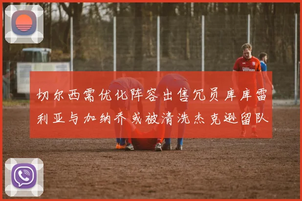 切尔西需优化阵容出售冗员库库雷利亚与加纳乔或被清洗杰克逊留队
