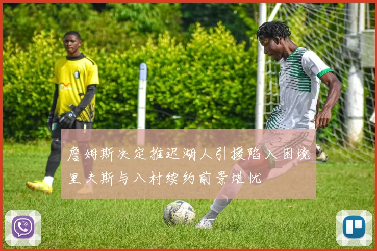 詹姆斯决定推迟湖人引援陷入困境里夫斯与八村续约前景堪忧
