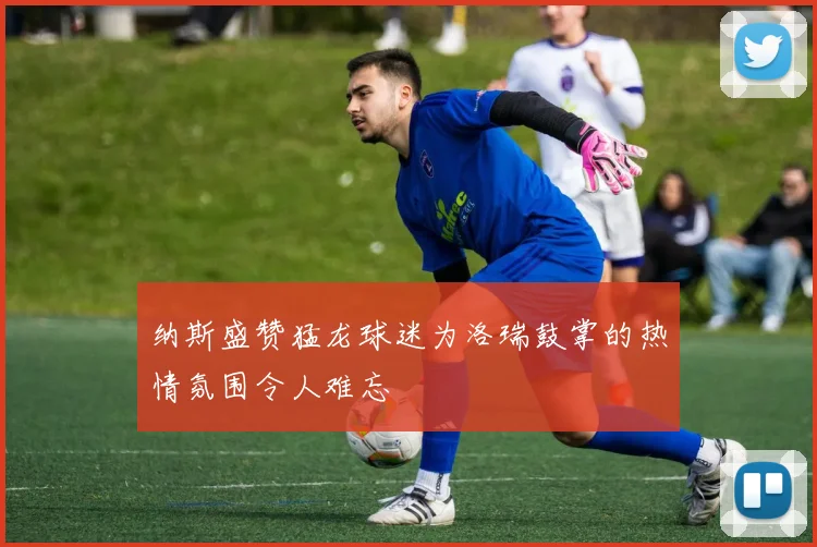 纳斯盛赞猛龙球迷为洛瑞鼓掌的热情氛围令人难忘