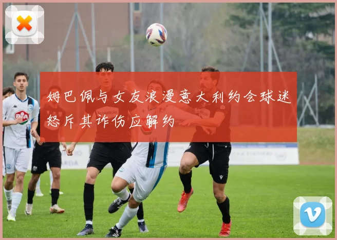 姆巴佩与女友浪漫意大利约会球迷怒斥其诈伤应解约