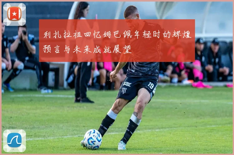 利扎拉祖回忆姆巴佩年轻时的辉煌预言与未来成就展望