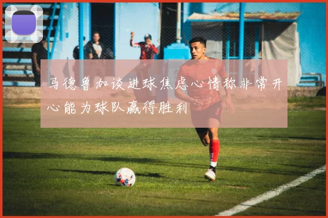 马德鲁加谈进球焦虑心情称非常开心能为球队赢得胜利