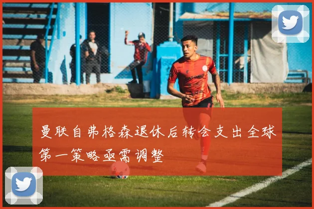 曼联自弗格森退休后转会支出全球第一策略亟需调整
