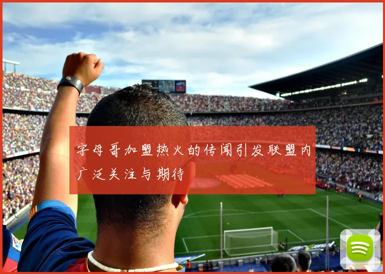 字母哥加盟热火的传闻引发联盟内广泛关注与期待